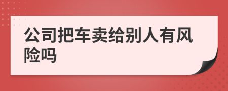 公司把车卖给别人有风险吗