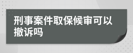 刑事案件取保候审可以撤诉吗