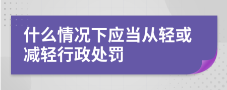 什么情况下应当从轻或减轻行政处罚