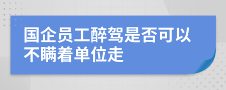 国企员工醉驾是否可以不瞒着单位走