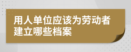 用人单位应该为劳动者建立哪些档案