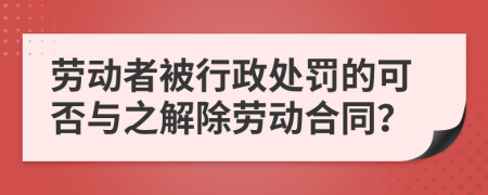 劳动者被行政处罚的可否与之解除劳动合同？