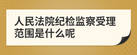 人民法院纪检监察受理范围是什么呢