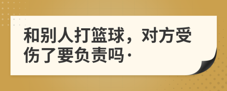 和别人打篮球，对方受伤了要负责吗·