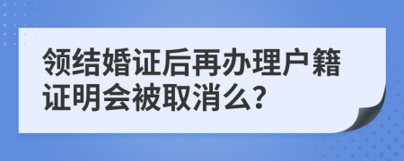 领结婚证后再办理户籍证明会被取消么？