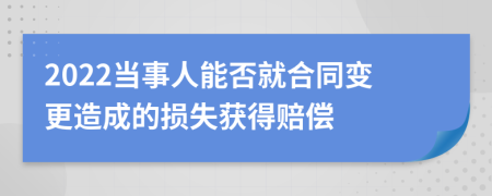 2022当事人能否就合同变更造成的损失获得赔偿