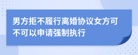 男方拒不履行离婚协议女方可不可以申请强制执行