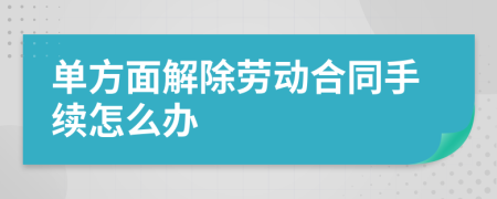 单方面解除劳动合同手续怎么办