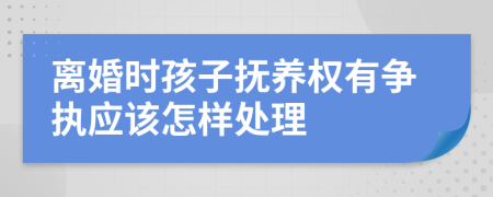 离婚时孩子抚养权有争执应该怎样处理