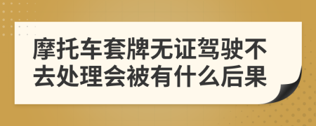 摩托车套牌无证驾驶不去处理会被有什么后果