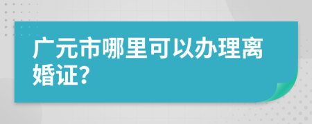 广元市哪里可以办理离婚证？
