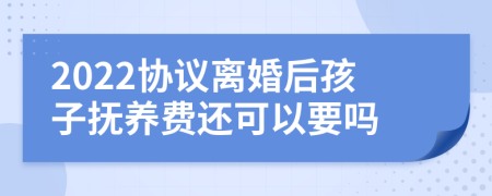 2022协议离婚后孩子抚养费还可以要吗