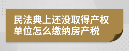 民法典上还没取得产权单位怎么缴纳房产税