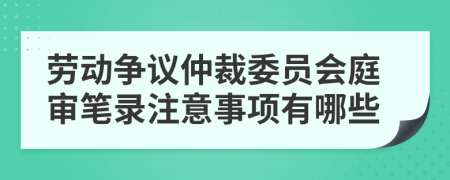 劳动争议仲裁委员会庭审笔录注意事项有哪些