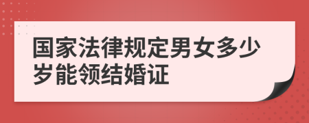 国家法律规定男女多少岁能领结婚证