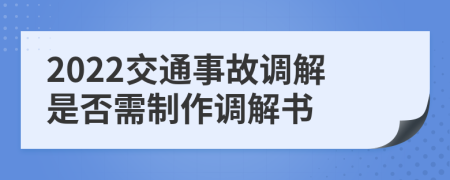 2022交通事故调解是否需制作调解书