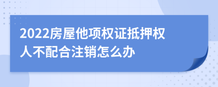 2022房屋他项权证抵押权人不配合注销怎么办