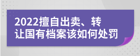 2022擅自出卖、转让国有档案该如何处罚