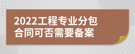 2022工程专业分包合同可否需要备案