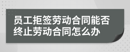 员工拒签劳动合同能否终止劳动合同怎么办