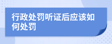 行政处罚听证后应该如何处罚