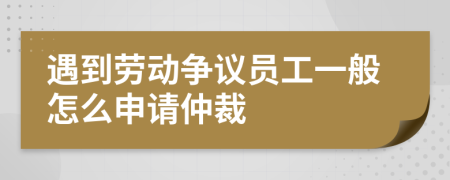 遇到劳动争议员工一般怎么申请仲裁