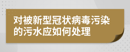 对被新型冠状病毒污染的污水应如何处理