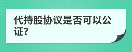 代持股协议是否可以公证？