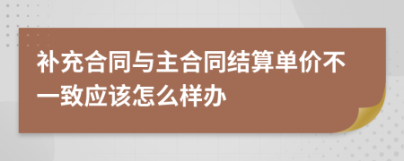 补充合同与主合同结算单价不一致应该怎么样办