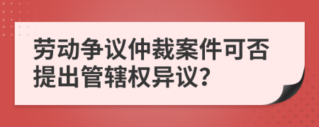 劳动争议仲裁案件可否提出管辖权异议？