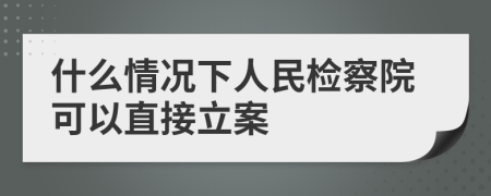 什么情况下人民检察院可以直接立案