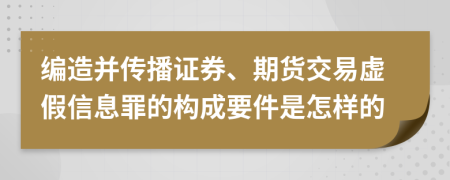 编造并传播证券、期货交易虚假信息罪的构成要件是怎样的