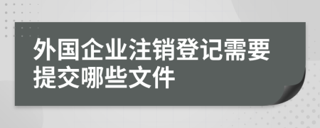 外国企业注销登记需要提交哪些文件