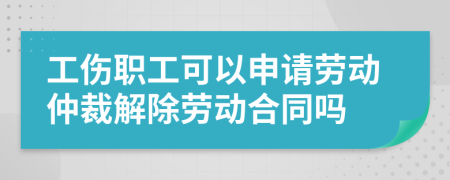 工伤职工可以申请劳动仲裁解除劳动合同吗