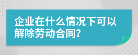 企业在什么情况下可以解除劳动合同？