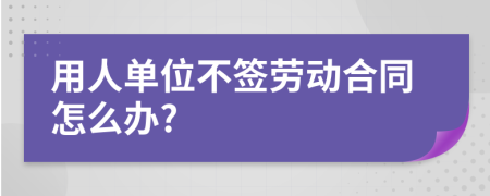 用人单位不签劳动合同怎么办?