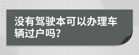 没有驾驶本可以办理车辆过户吗？