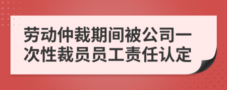 劳动仲裁期间被公司一次性裁员员工责任认定