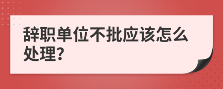 辞职单位不批应该怎么处理？