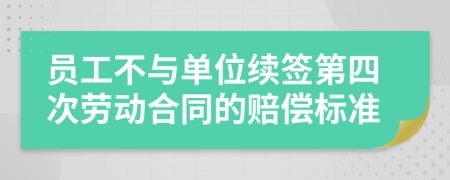 员工不与单位续签第四次劳动合同的赔偿标准