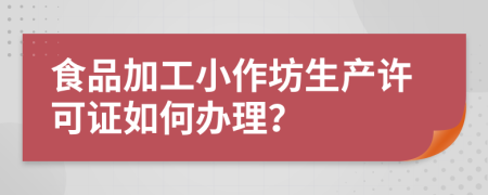 食品加工小作坊生产许可证如何办理？