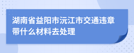 湖南省益阳市沅江市交通违章带什么材料去处理