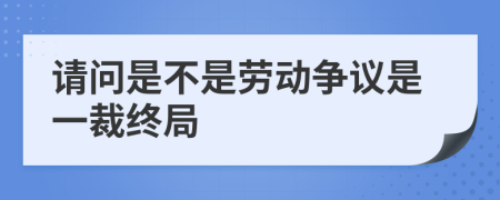 请问是不是劳动争议是一裁终局