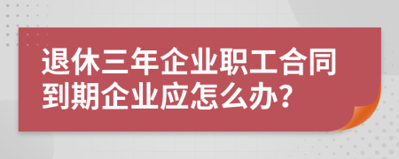 退休三年企业职工合同到期企业应怎么办？