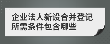 企业法人新设合并登记所需条件包含哪些