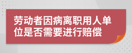 劳动者因病离职用人单位是否需要进行赔偿