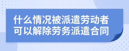 什么情况被派遣劳动者可以解除劳务派遣合同