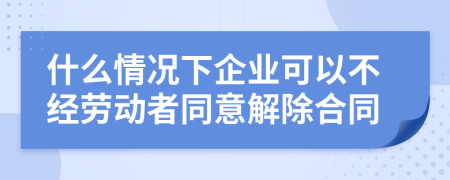 什么情况下企业可以不经劳动者同意解除合同