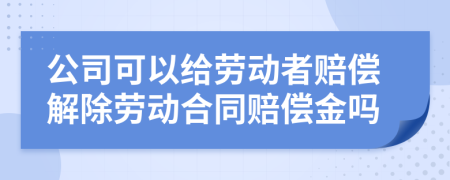 公司可以给劳动者赔偿解除劳动合同赔偿金吗