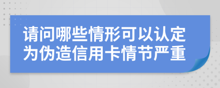 请问哪些情形可以认定为伪造信用卡情节严重